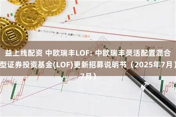 益上线配资 中欧瑞丰LOF: 中欧瑞丰灵活配置混合型证券投资基金(LOF)更新招募说明书（2025年7月）