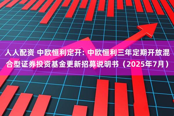 人人配资 中欧恒利定开: 中欧恒利三年定期开放混合型证券投资基金更新招募说明书（2025年7月）