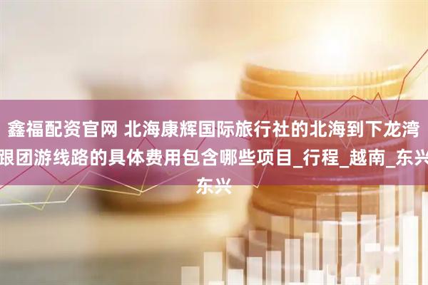 鑫福配资官网 北海康辉国际旅行社的北海到下龙湾跟团游线路的具体费用包含哪些项目_行程_越南_东兴