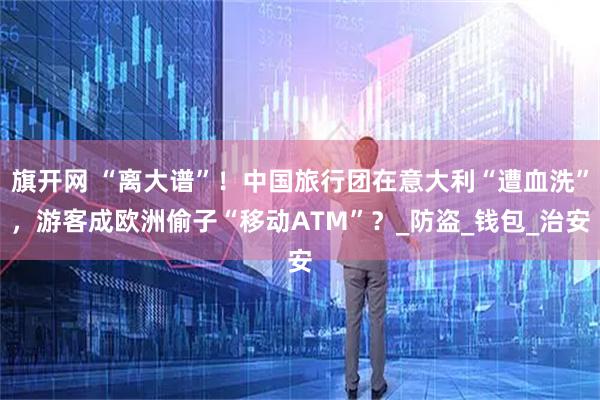 旗开网 “离大谱”！中国旅行团在意大利“遭血洗”，游客成欧洲偷子“移动ATM”？_防盗_钱包_治安