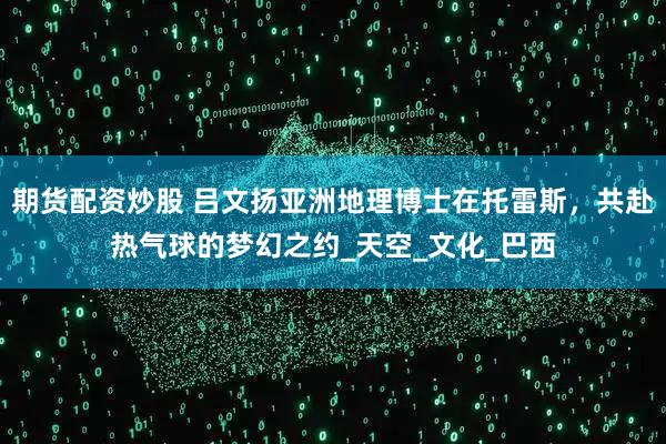 期货配资炒股 吕文扬亚洲地理博士在托雷斯，共赴热气球的梦幻之约_天空_文化_巴西