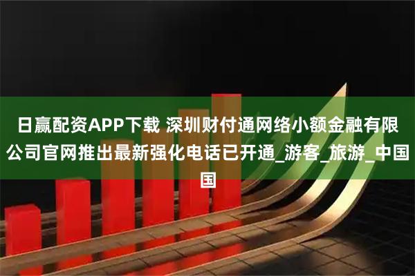 日赢配资APP下载 深圳财付通网络小额金融有限公司官网推出最新强化电话已开通_游客_旅游_中国