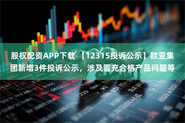 股权配资APP下载 【12315投诉公示】欧亚集团新增3件投诉公示，涉及冒充合格产品问题等