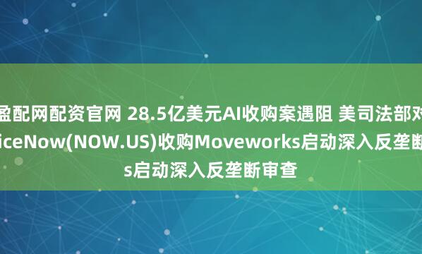盈配网配资官网 28.5亿美元AI收购案遇阻 美司法部对ServiceNow(NOW.US)收购Moveworks启动深入反垄断审查