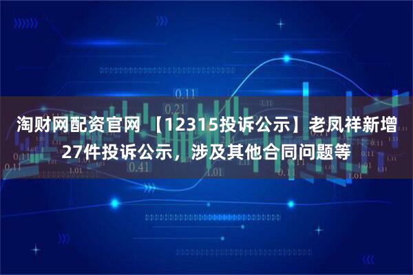 淘财网配资官网 【12315投诉公示】老凤祥新增27件投诉公示，涉及其他合同问题等