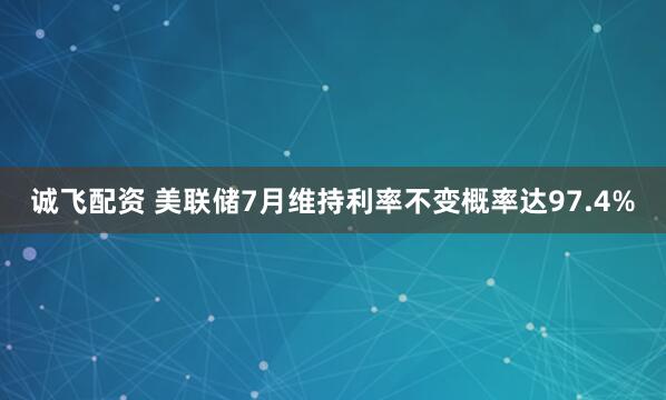 诚飞配资 美联储7月维持利率不变概率达97.4%