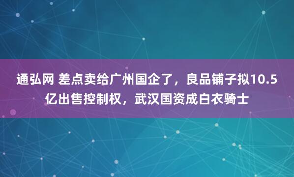 通弘网 差点卖给广州国企了，良品铺子拟10.5亿出售控制权，武汉国资成白衣骑士