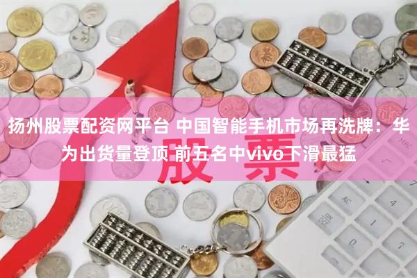 扬州股票配资网平台 中国智能手机市场再洗牌：华为出货量登顶 前五名中vivo下滑最猛