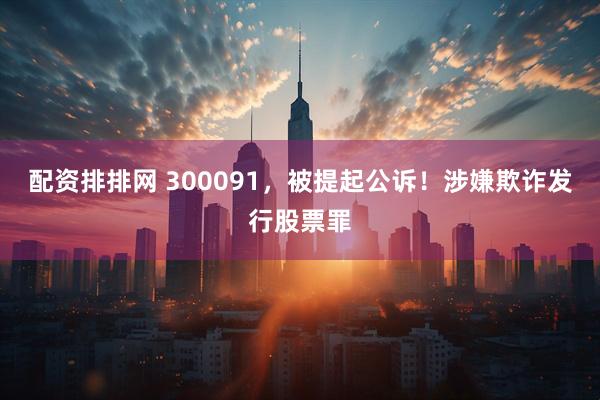 配资排排网 300091，被提起公诉！涉嫌欺诈发行股票罪
