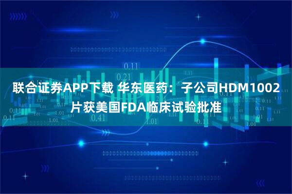 联合证券APP下载 华东医药：子公司HDM1002片获美国FDA临床试验批准