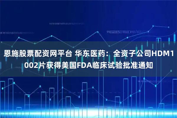 恩施股票配资网平台 华东医药：全资子公司HDM1002片获得美国FDA临床试验批准通知
