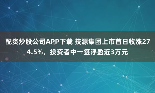 配资炒股公司APP下载 技源集团上市首日收涨274.5%，投资者中一签浮盈近3万元