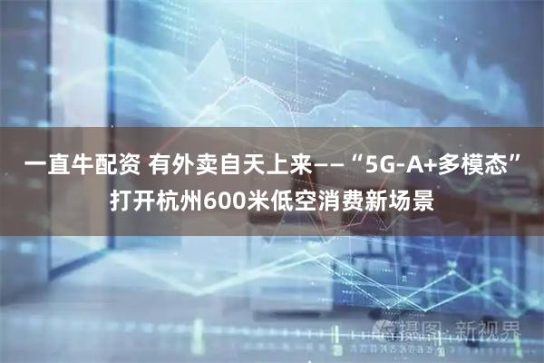 一直牛配资 有外卖自天上来——“5G-A+多模态”打开杭州600米低空消费新场景