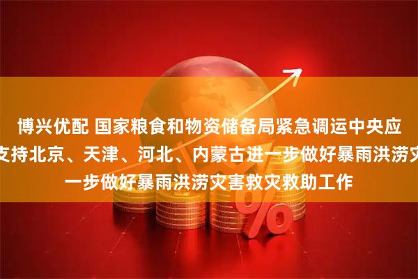 博兴优配 国家粮食和物资储备局紧急调运中央应急抢险救灾物资支持北京、天津、河北、内蒙古进一步做好暴雨洪涝灾害救灾救助工作