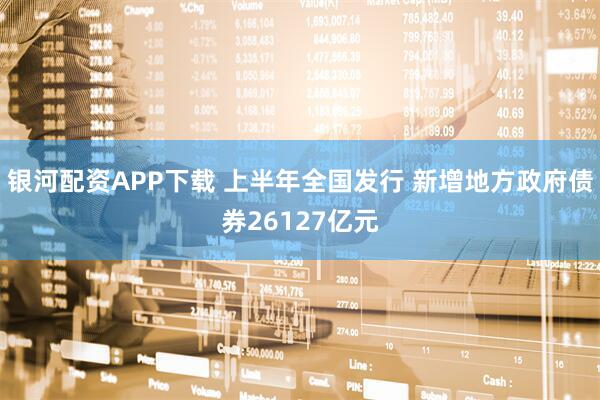 银河配资APP下载 上半年全国发行 新增地方政府债券26127亿元