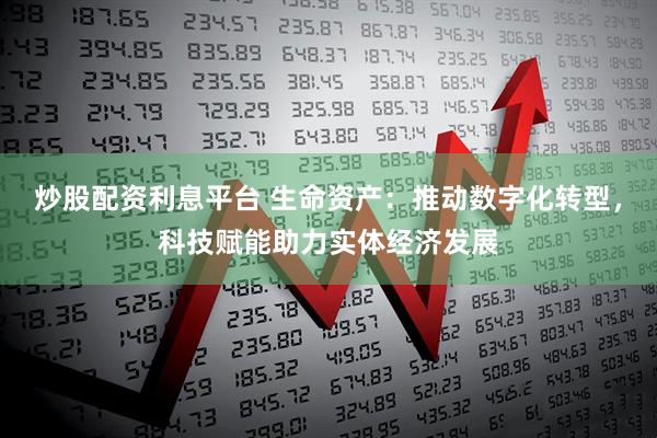 炒股配资利息平台 生命资产：推动数字化转型，科技赋能助力实体经济发展