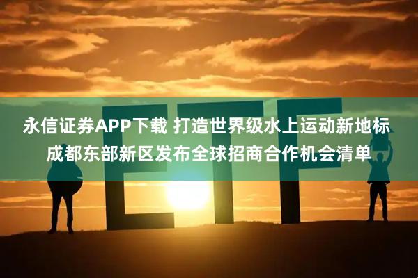永信证券APP下载 打造世界级水上运动新地标 成都东部新区发布全球招商合作机会清单
