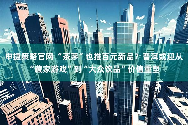 申捷策略官网 “茶茅”也推百元新品？普洱或迎从“藏家游戏”到“大众饮品”价值重塑