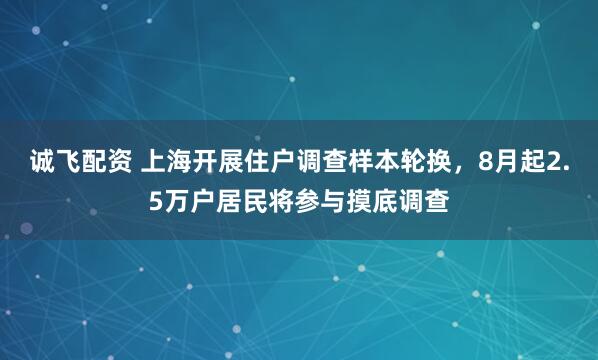 诚飞配资 上海开展住户调查样本轮换，8月起2.5万户居民将参与摸底调查