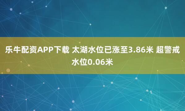 乐牛配资APP下载 太湖水位已涨至3.86米 超警戒水位0.06米