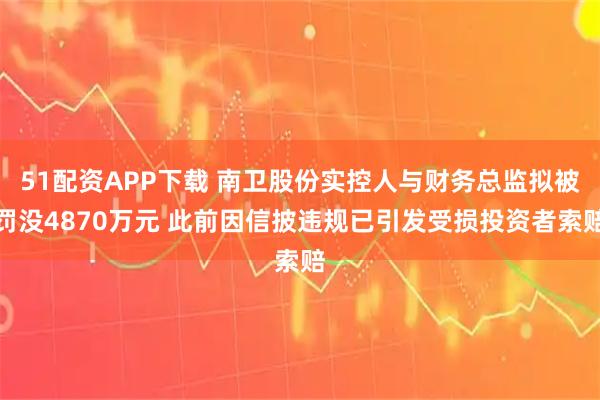 51配资APP下载 南卫股份实控人与财务总监拟被罚没4870万元 此前因信披违规已引发受损投资者索赔