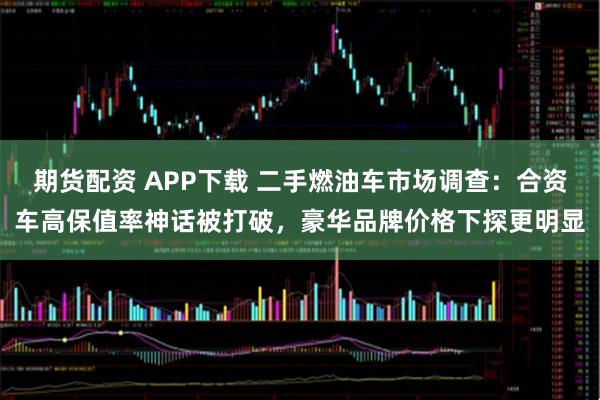 期货配资 APP下载 二手燃油车市场调查：合资车高保值率神话被打破，豪华品牌价格下探更明显