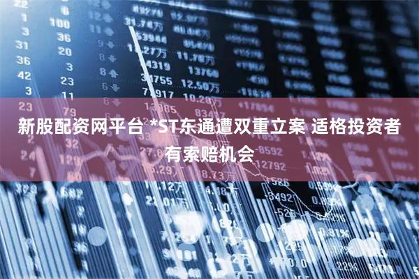 新股配资网平台 *ST东通遭双重立案 适格投资者有索赔机会