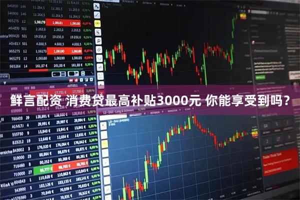 鲜言配资 消费贷最高补贴3000元 你能享受到吗？