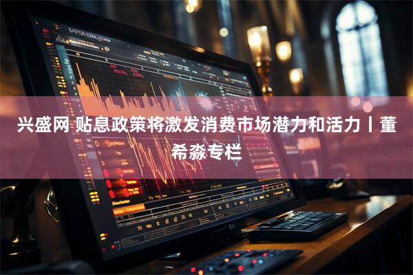 兴盛网 贴息政策将激发消费市场潜力和活力丨董希淼专栏