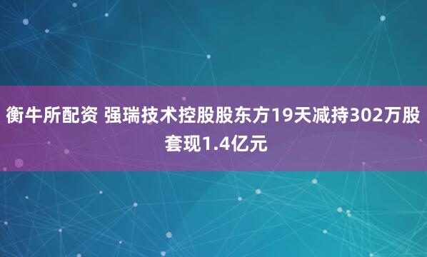 衡牛所配资 强瑞技术控股股东方19天减持302万股 套现1.4亿元