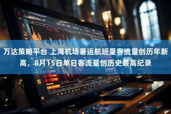 万达策略平台 上海机场暑运航班量客流量创历年新高，8月15日单日客流量创历史最高纪录