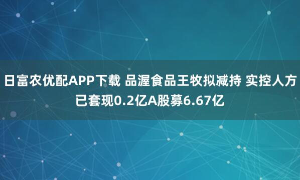 日富农优配APP下载 品渥食品王牧拟减持 实控人方已套现0.2亿A股募6.67亿