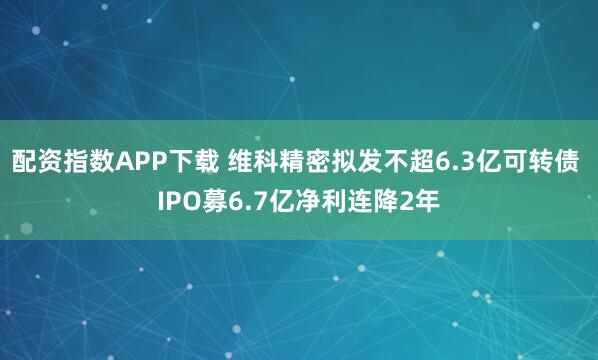 配资指数APP下载 维科精密拟发不超6.3亿可转债 IPO募6.7亿净利连降2年