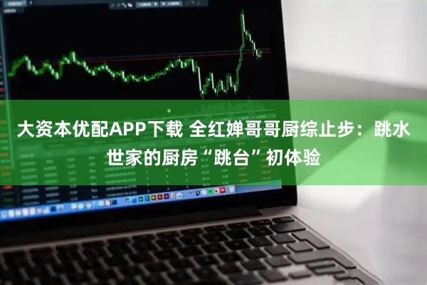 大资本优配APP下载 全红婵哥哥厨综止步：跳水世家的厨房“跳台”初体验